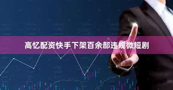 高忆配资快手下架百余部违规微短剧