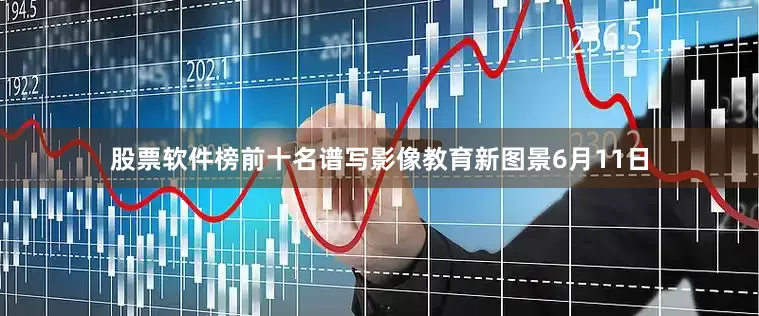 股票软件榜前十名谱写影像教育新图景6月11日