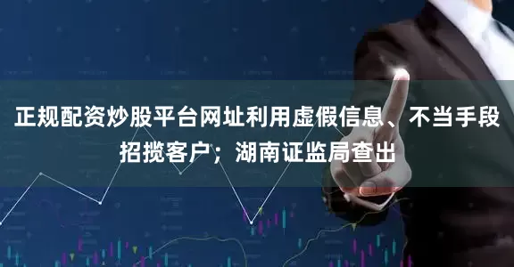 正规配资炒股平台网址利用虚假信息、不当手段招揽客户；湖南证监局查出