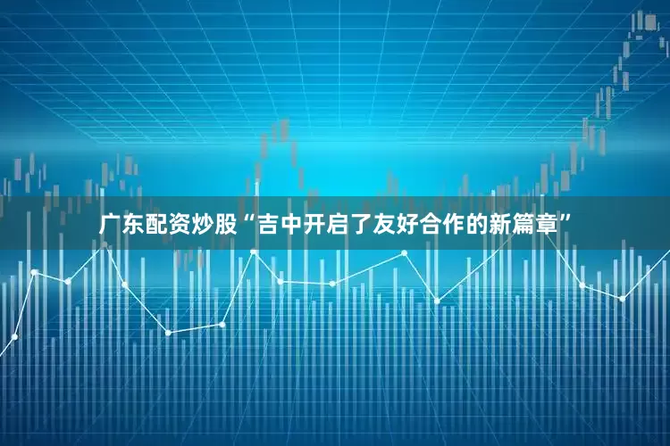 广东配资炒股“吉中开启了友好合作的新篇章”
