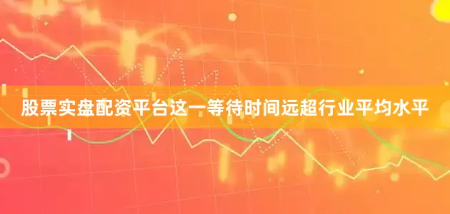 股票实盘配资平台这一等待时间远超行业平均水平