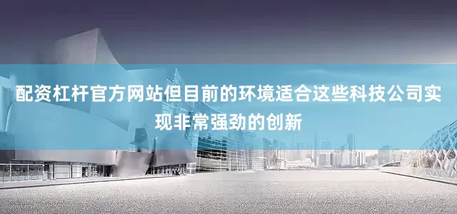配资杠杆官方网站但目前的环境适合这些科技公司实现非常强劲的创新