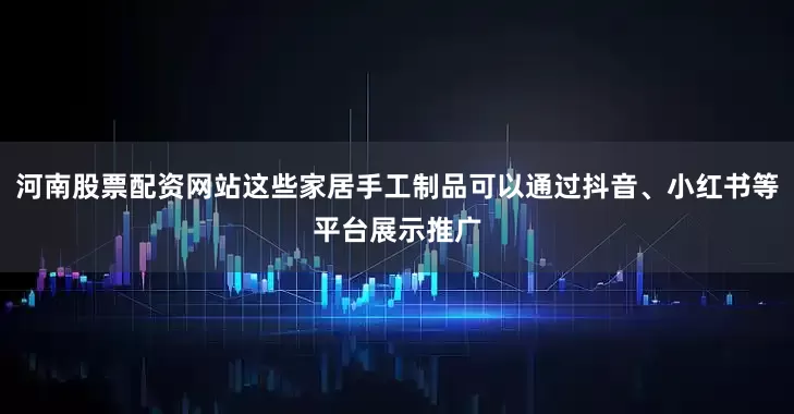 河南股票配资网站这些家居手工制品可以通过抖音、小红书等平台展示推广