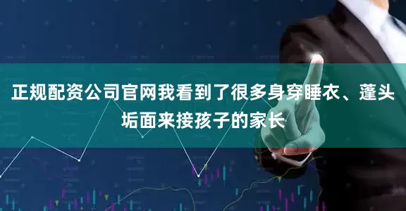 正规配资公司官网我看到了很多身穿睡衣、蓬头垢面来接孩子的家长
