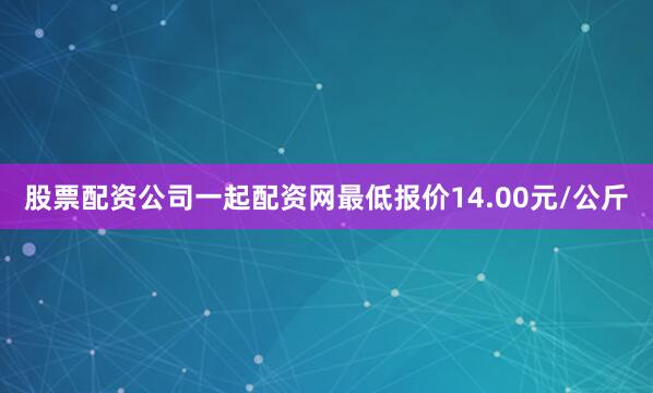 股票配资公司一起配资网最低报价14.00元/公斤