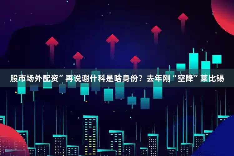 股市场外配资”再说谢什科是啥身份？去年刚“空降”莱比锡