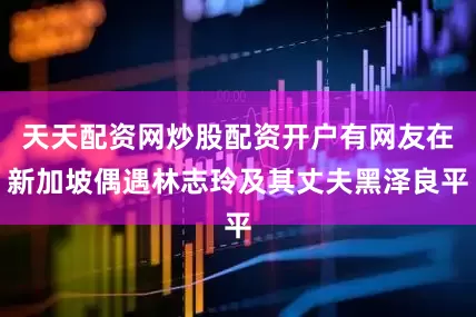 天天配资网炒股配资开户有网友在新加坡偶遇林志玲及其丈夫黑泽良平