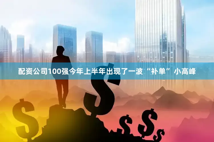 配资公司100强今年上半年出现了一波 “补单” 小高峰
