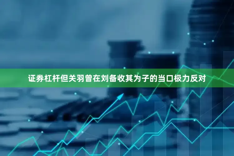 证券杠杆但关羽曾在刘备收其为子的当口极力反对