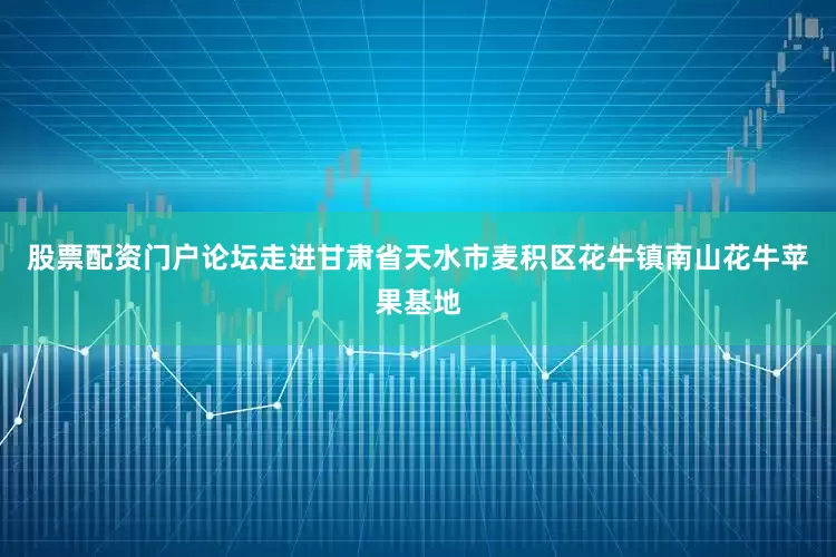 股票配资门户论坛走进甘肃省天水市麦积区花牛镇南山花牛苹果基地