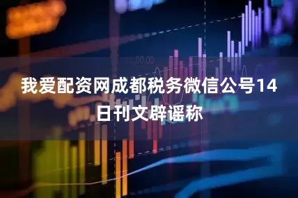 我爱配资网成都税务微信公号14日刊文辟谣称