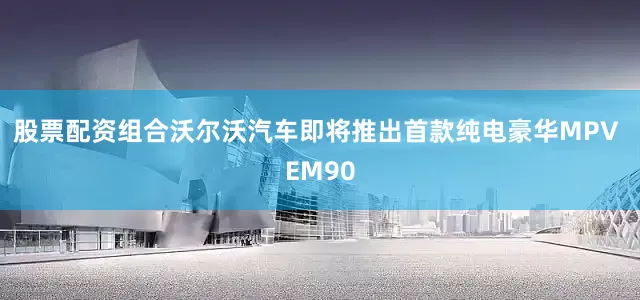 股票配资组合沃尔沃汽车即将推出首款纯电豪华MPV EM90