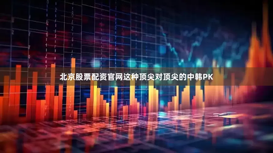北京股票配资官网这种顶尖对顶尖的中韩PK