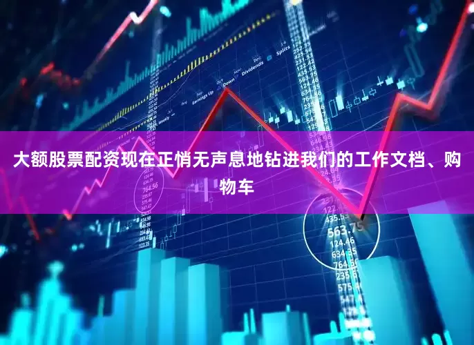 大额股票配资现在正悄无声息地钻进我们的工作文档、购物车