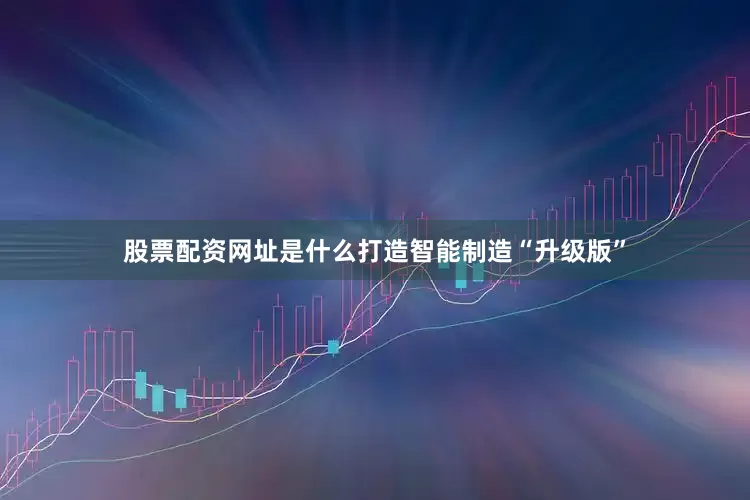 股票配资网址是什么打造智能制造“升级版”