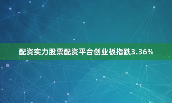 配资实力股票配资平台创业板指跌3.36%