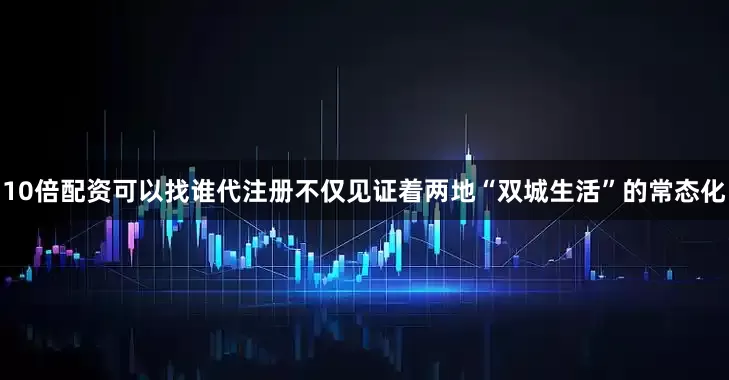 10倍配资可以找谁代注册不仅见证着两地“双城生活”的常态化