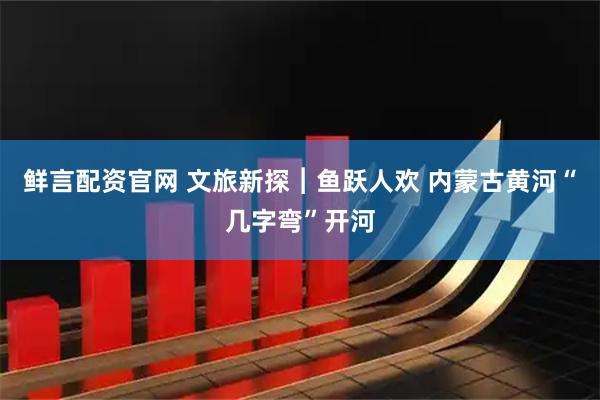 鲜言配资官网 文旅新探︱鱼跃人欢 内蒙古黄河“几字弯”开河