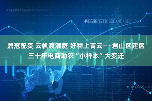 鼎冠配资 云帆渡洞庭 好物上青云——君山区建区三十年电商助农“小样本”大变迁