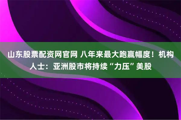 山东股票配资网官网 八年来最大跑赢幅度！机构人士：亚洲股市将持续“力压”美股