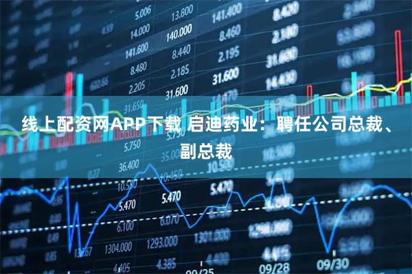 线上配资网APP下载 启迪药业：聘任公司总裁、副总裁