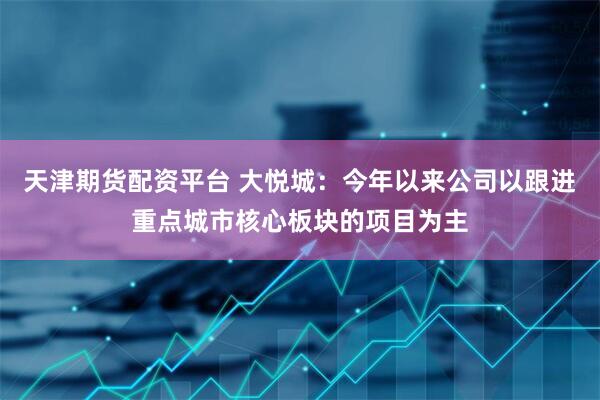 天津期货配资平台 大悦城：今年以来公司以跟进重点城市核心板块的项目为主