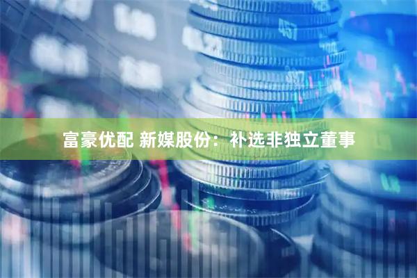 富豪优配 新媒股份：补选非独立董事