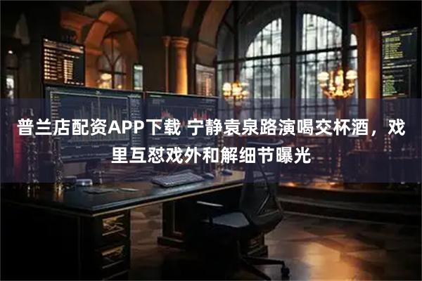 普兰店配资APP下载 宁静袁泉路演喝交杯酒，戏里互怼戏外和解细节曝光