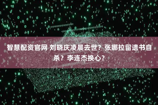 智慧配资官网 刘晓庆凌晨去世？张娜拉留遗书自杀？李连杰换心？
