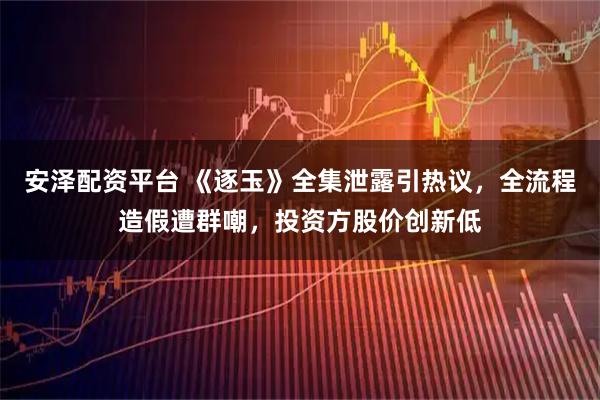 安泽配资平台 《逐玉》全集泄露引热议，全流程造假遭群嘲，投资方股价创新低