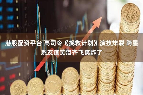 港股配资平台 高司令《挽救计划》演技炸裂 跨星系友谊笑泪齐飞爽炸了