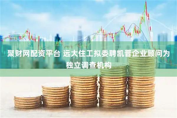 聚财网配资平台 远大住工拟委聘凯晋企业顾问为独立调查机构
