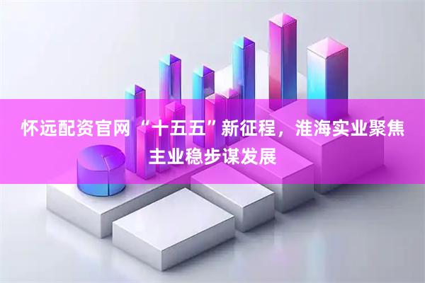 怀远配资官网 “十五五”新征程，淮海实业聚焦主业稳步谋发展
