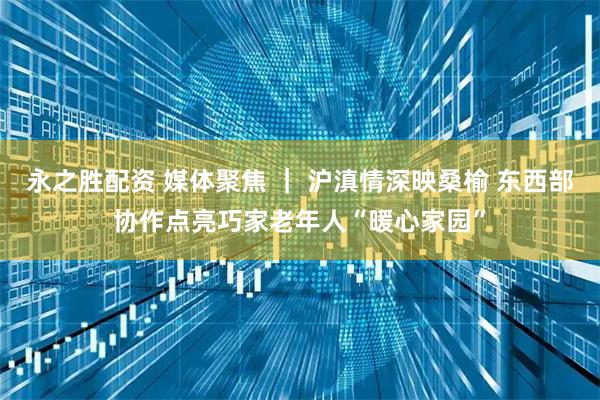 永之胜配资 媒体聚焦 ｜ 沪滇情深映桑榆 东西部协作点亮巧家老年人“暖心家园”
