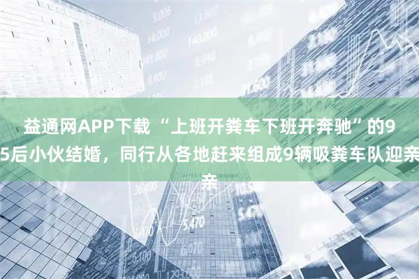 益通网APP下载 “上班开粪车下班开奔驰”的95后小伙结婚，同行从各地赶来组成9辆吸粪车队迎亲