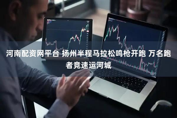 河南配资网平台 扬州半程马拉松鸣枪开跑 万名跑者竞速运河城
