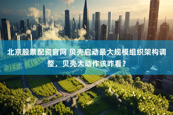 北京股票配资官网 贝壳启动最大规模组织架构调整，贝壳大动作该咋看？