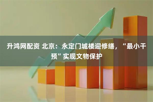 升鸿网配资 北京：永定门城楼迎修缮，“最小干预”实现文物保护