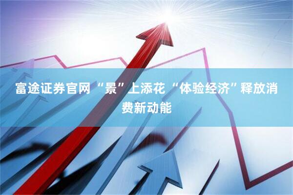 富途证券官网 “景”上添花 “体验经济”释放消费新动能