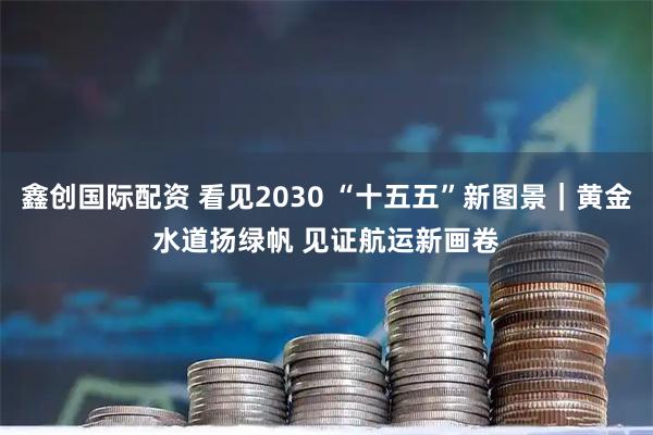 鑫创国际配资 看见2030 “十五五”新图景｜黄金水道扬绿帆 见证航运新画卷