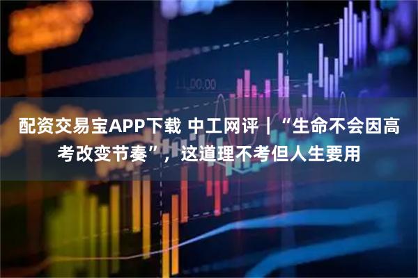 配资交易宝APP下载 中工网评｜“生命不会因高考改变节奏”，这道理不考但人生要用