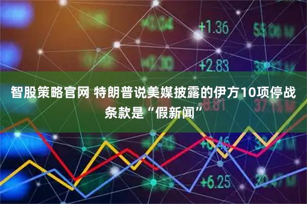 智股策略官网 特朗普说美媒披露的伊方10项停战条款是“假新闻”