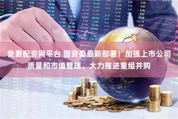 我要配资网平台 国资委最新部署！加强上市公司质量和市值管理、大力推进重组并购