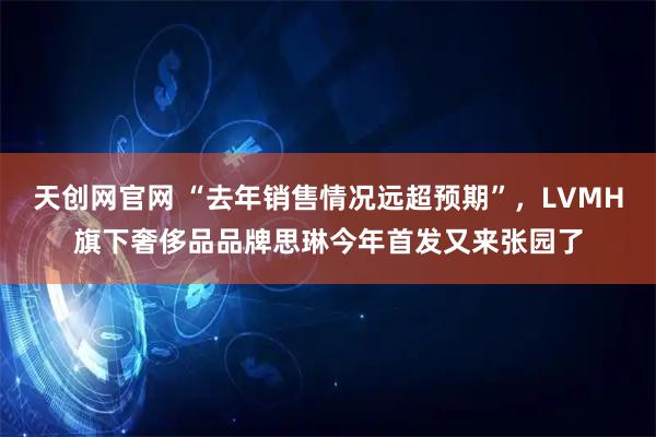 天创网官网 “去年销售情况远超预期”，LVMH旗下奢侈品品牌思琳今年首发又来张园了