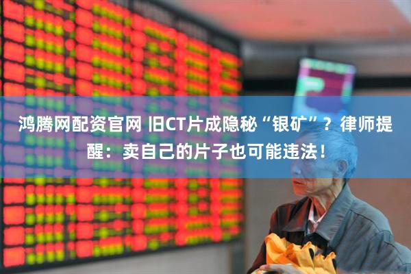 鸿腾网配资官网 旧CT片成隐秘“银矿”？律师提醒：卖自己的片子也可能违法！