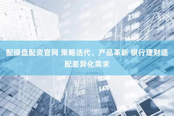 配操盘配资官网 策略迭代、产品革新 银行理财适配差异化需求