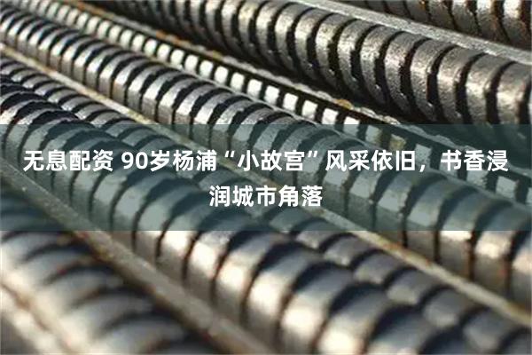 无息配资 90岁杨浦“小故宫”风采依旧，书香浸润城市角落