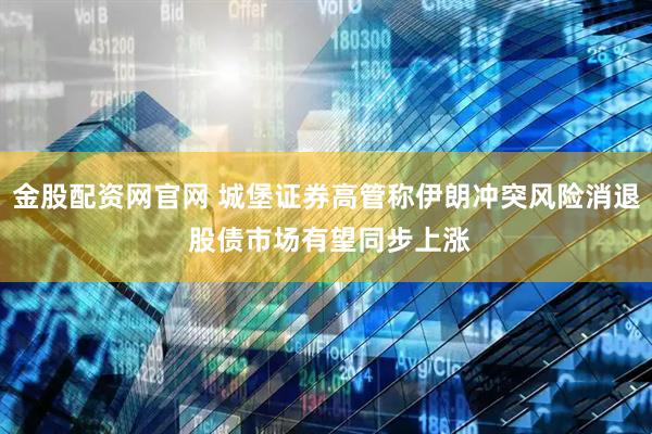 金股配资网官网 城堡证券高管称伊朗冲突风险消退 股债市场有望同步上涨