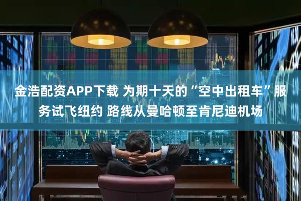 金浩配资APP下载 为期十天的“空中出租车”服务试飞纽约 路线从曼哈顿至肯尼迪机场