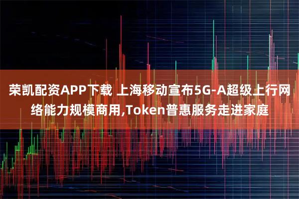 荣凯配资APP下载 上海移动宣布5G-A超级上行网络能力规模商用,Token普惠服务走进家庭